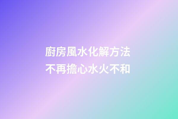 廚房風水化解方法 不再擔心水火不和